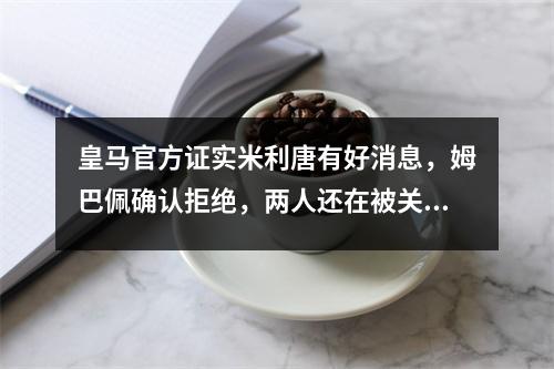 皇马官方证实米利唐有好消息，姆巴佩确认拒绝，两人还在被关注