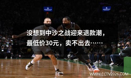 没想到中沙之战迎来退款潮，最低价30元，卖不出去……