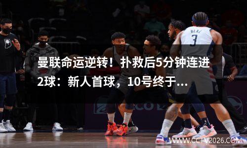 曼联命运逆转！扑救后5分钟连进2球：新人首球，10号终于打破6个月荒