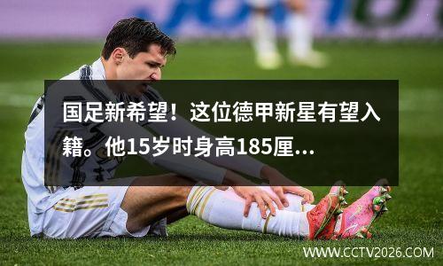 国足新希望！这位德甲新星有望入籍。他15岁时身高185厘米，家人已批准他入籍。