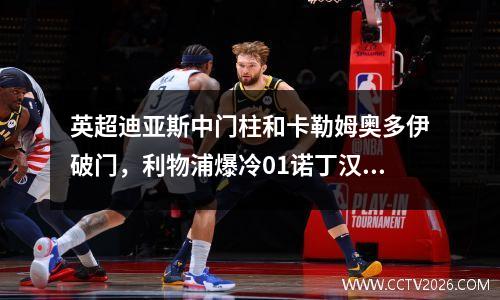 英超迪亚斯中门柱和卡勒姆奥多伊破门，利物浦爆冷01诺丁汉森林，三连胜结束
