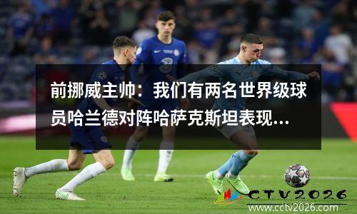 前挪威主帅：我们有两名世界级球员哈兰德对阵哈萨克斯坦表现远达不到标准
