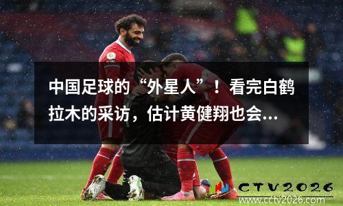 中国足球的“外星人”！看完白鹤拉木的采访，估计黄健翔也会沉默。