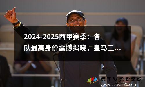 2024-2025西甲赛季：各队最高身价震撼揭晓，皇马三人1.8亿领跑