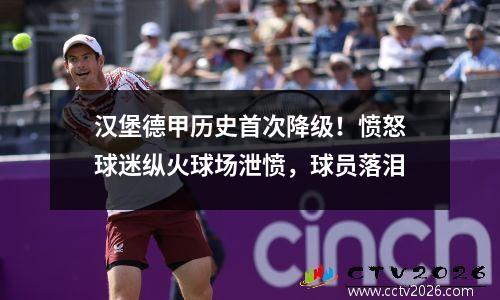 汉堡德甲历史首次降级！愤怒球迷纵火球场泄愤，球员落泪
