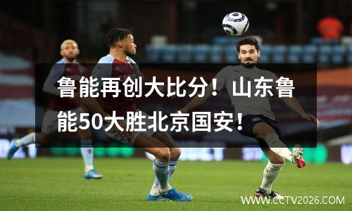 鲁能再创大比分！山东鲁能50大胜北京国安！