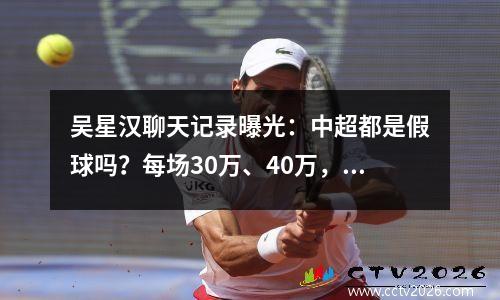 吴星汉聊天记录曝光：中超都是假球吗？每场30万、40万，这是真的吗？