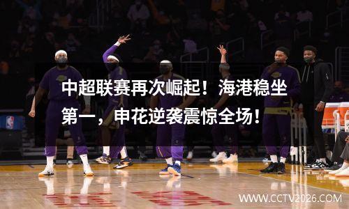 中超联赛再次崛起！海港稳坐第一，申花逆袭震惊全场！