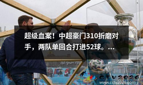 超级血案！中超豪门310折磨对手，两队单回合打进52球。足协再现闹剧