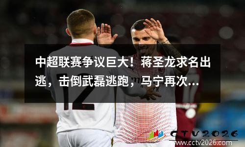 中超联赛争议巨大！蒋圣龙求名出逃，击倒武磊逃跑，马宁再次受到质疑