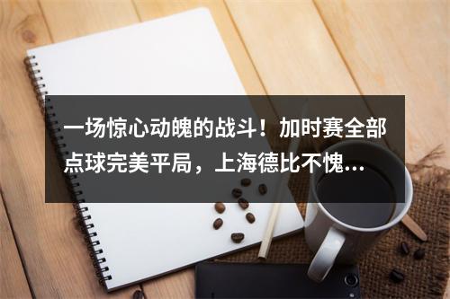 一场惊心动魄的战斗！加时赛全部点球完美平局，上海德比不愧为中超名片