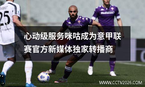 心动级服务咪咕成为意甲联赛官方新媒体独家转播商