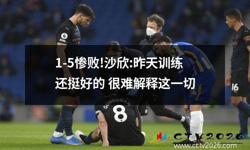 1-5惨败!沙欣:昨天训练还挺好的 很难解释这一切