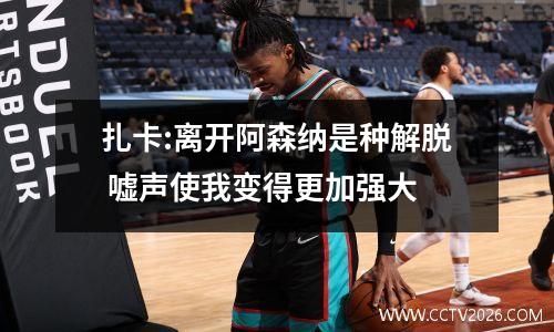 扎卡:离开阿森纳是种解脱 嘘声使我变得更加强大