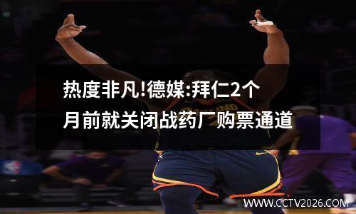 热度非凡!德媒:拜仁2个月前就关闭战药厂购票通道