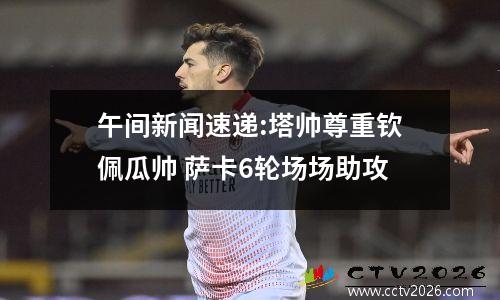 午间新闻速递:塔帅尊重钦佩瓜帅 萨卡6轮场场助攻