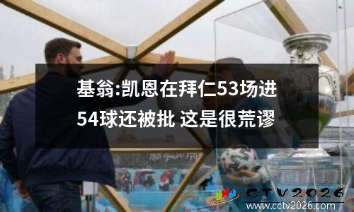 基翁:凯恩在拜仁53场进54球还被批 这是很荒谬