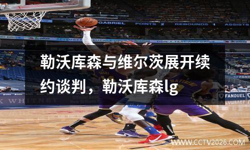 勒沃库森与维尔茨展开续约谈判，勒沃库森lg