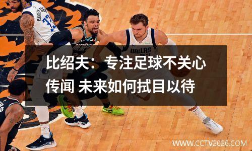比绍夫：专注足球不关心传闻 未来如何拭目以待