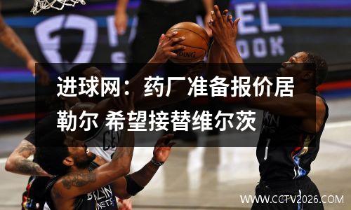 进球网：药厂准备报价居勒尔 希望接替维尔茨