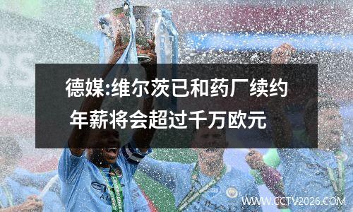 德媒:维尔茨已和药厂续约 年薪将会超过千万欧元
