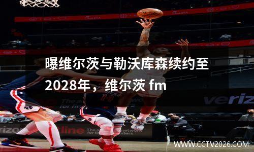 曝维尔茨与勒沃库森续约至2028年，维尔茨 fm