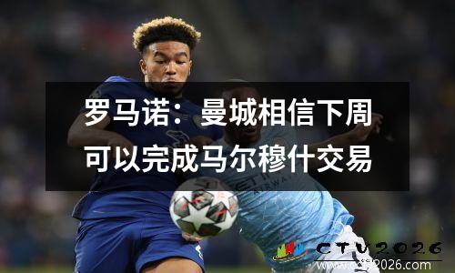 罗马诺：曼城相信下周可以完成马尔穆什交易