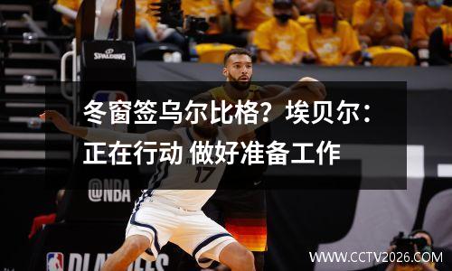 冬窗签乌尔比格？埃贝尔：正在行动 做好准备工作