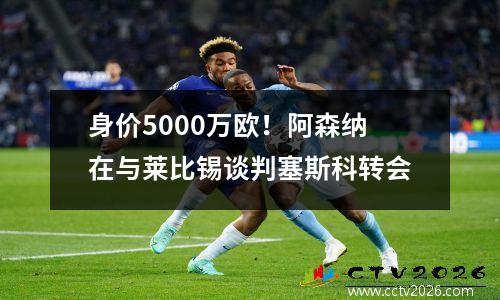 身价5000万欧！阿森纳在与莱比锡谈判塞斯科转会