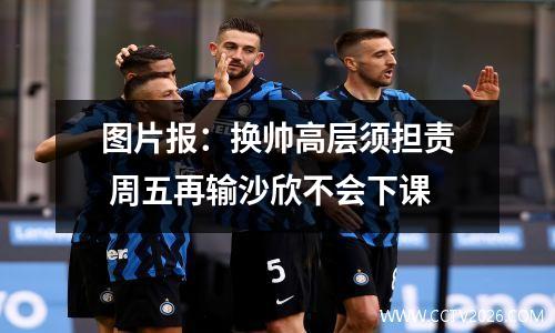 图片报：换帅高层须担责 周五再输沙欣不会下课