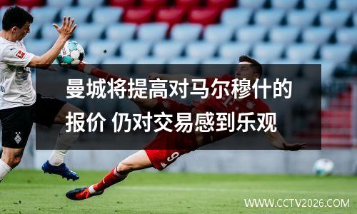 曼城将提高对马尔穆什的报价 仍对交易感到乐观