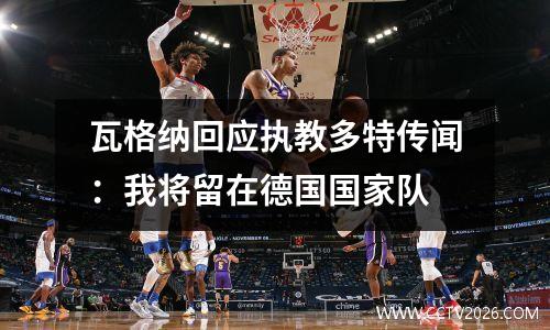 瓦格纳回应执教多特传闻：我将留在德国国家队