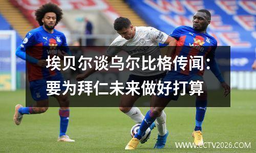 埃贝尔谈乌尔比格传闻：要为拜仁未来做好打算