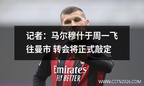 记者：马尔穆什于周一飞往曼市 转会将正式敲定