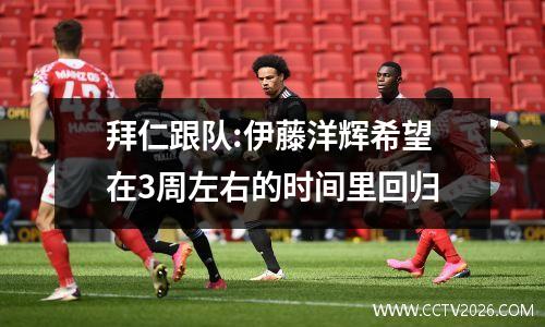 拜仁跟队:伊藤洋辉希望在3周左右的时间里回归