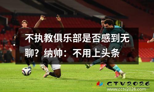 不执教俱乐部是否感到无聊？纳帅：不用上头条