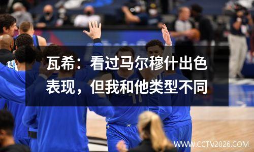 瓦希：看过马尔穆什出色表现，但我和他类型不同