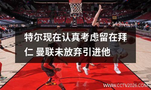 特尔现在认真考虑留在拜仁 曼联未放弃引进他