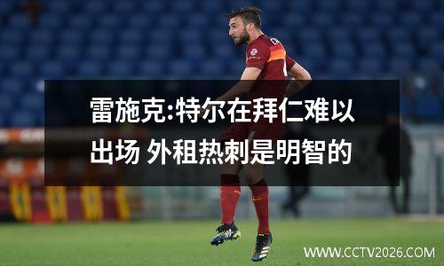 雷施克:特尔在拜仁难以出场 外租热刺是明智的