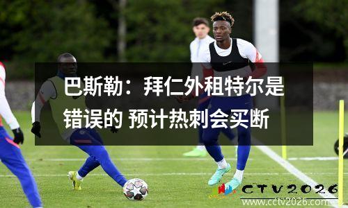 巴斯勒：拜仁外租特尔是错误的 预计热刺会买断