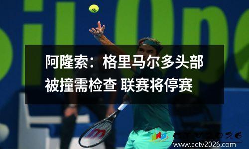 阿隆索：格里马尔多头部被撞需检查 联赛将停赛
