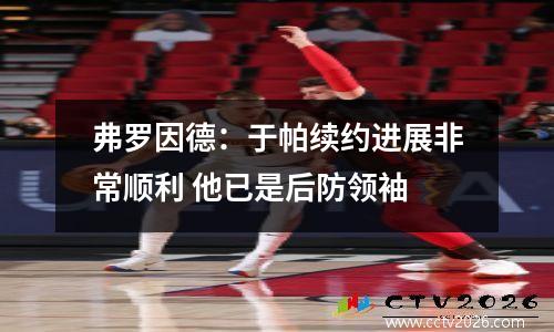 弗罗因德：于帕续约进展非常顺利 他已是后防领袖