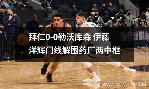 拜仁0-0勒沃库森 伊藤洋辉门线解围药厂两中框