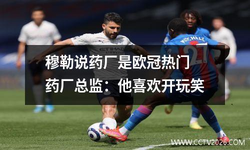 穆勒说药厂是欧冠热门 药厂总监：他喜欢开玩笑