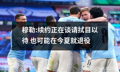 穆勒:续约正在谈请拭目以待 也可能在今夏就退役