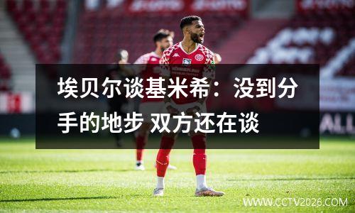 埃贝尔谈基米希：没到分手的地步 双方还在谈