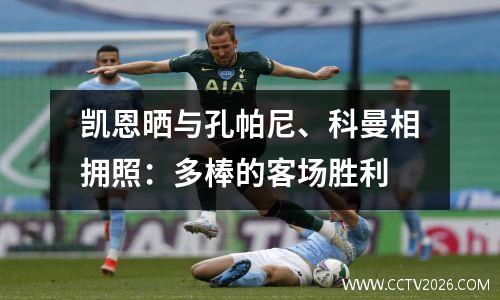 凯恩晒与孔帕尼、科曼相拥照：多棒的客场胜利