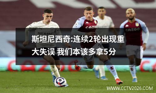 斯坦尼西奇:连续2轮出现重大失误 我们本该多拿5分