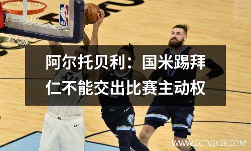 阿尔托贝利：国米踢拜仁不能交出比赛主动权