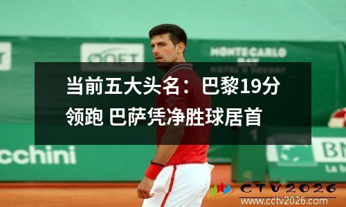当前五大头名：巴黎19分领跑 巴萨凭净胜球居首